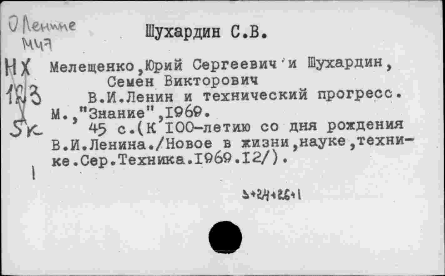 ﻿Шухардин С.В.
НХ Мелещенко ,Юрий Сергеевич-и Шухардин, Семен Викторович
В.И.Ленин и технический прогресс. М. .’’Знание" ,1969.
45 с.(К 100-летию со дня рождения В.И.Ленина./Новое в жизни,науке,техни ке.Сер.Техника.1969.12/).
